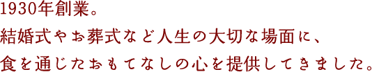 1930年創業。結婚式やお葬式など人生の大切な場面に、食を通じたおもてなしの心を提供してきました。