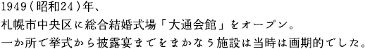 1949（昭和24）年、札幌市中央区に総合結婚式場「大通会館」をオープン。一か所で挙式から披露宴までをまかなう施設は当時は画期的でした。