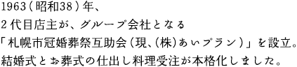 1963（昭和38）年、2代目店主が、グループ会社となる「札幌市冠婚葬祭互助会（現、（株）あいプラン）」を設立。結婚式とお葬式の仕出し料理受注を本格化しました。