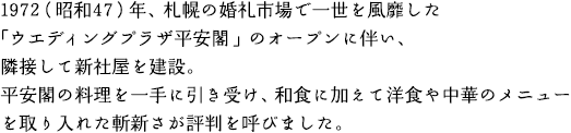 1972（昭和47）年、札幌の婚礼市場で一世を風靡した「ウエディングプラザ平安閣」のオープンに伴い、隣接して新社屋を建設。平安閣の料理を一手に引き受け、和食に加えて洋食や中華のメニューを取り入れた斬新さが評判を呼びました。