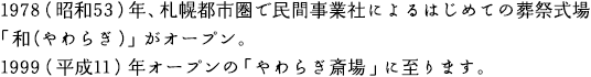 1978（昭和53）年、札幌都市圏で民間事業社によるはじめての葬祭式場「和（やわらぎ）」がオープン。1999（平成11）年オープンの「やわらぎ斎場」に至ります。