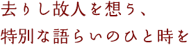 去りし故人を想う、特別な語らいのひと時を